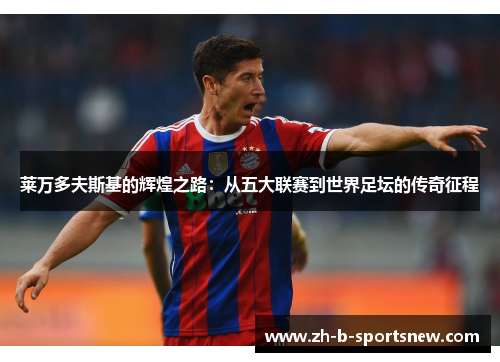 莱万多夫斯基的辉煌之路：从五大联赛到世界足坛的传奇征程